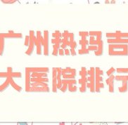 廣州熱瑪吉十大醫(yī)院排行榜更新