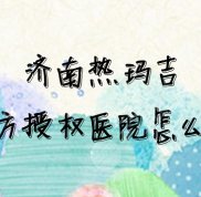 濟(jì)南熱瑪吉官方授權(quán)醫(yī)院怎么查