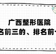 廣西整形醫(yī)院排名前三的、排名前十名丨愛(ài)思特、悅美韓星、華美等