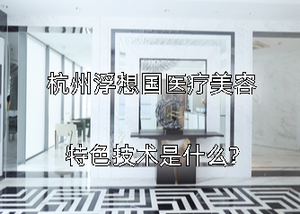杭州浮想国医疗美容特色技术是什么?技术好不好
