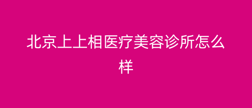 北京上上相医疗美容诊所口碑如何